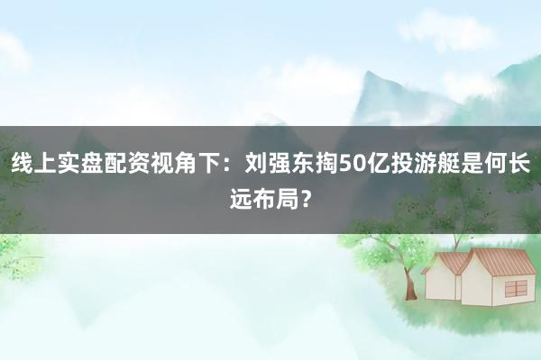 线上实盘配资视角下：刘强东掏50亿投游艇是何长远布局？