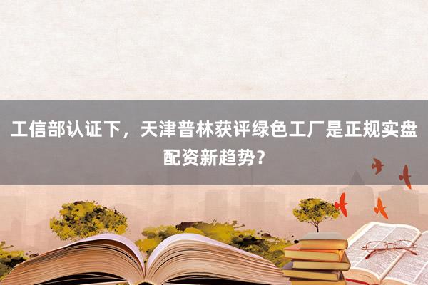 工信部认证下，天津普林获评绿色工厂是正规实盘配资新趋势？