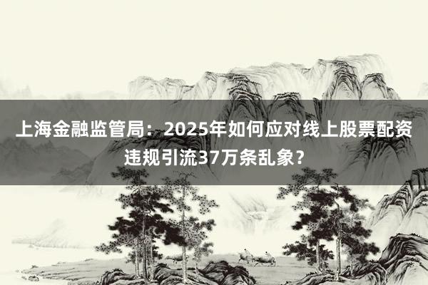 上海金融监管局：2025年如何应对线上股票配资违规引流37万条乱象？