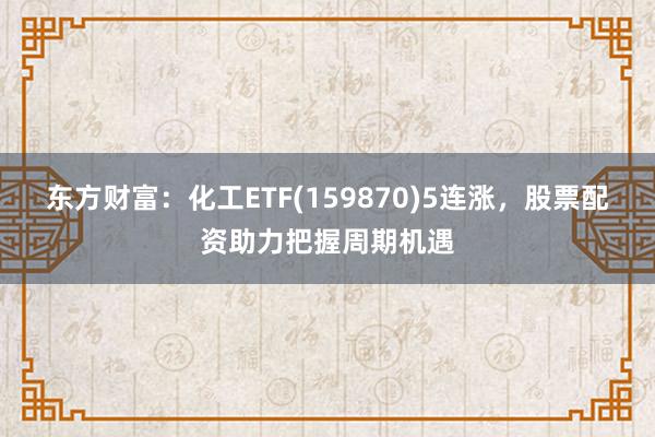 东方财富：化工ETF(159870)5连涨，股票配资助力把握周期机遇