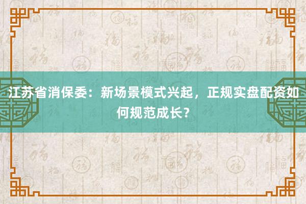 江苏省消保委：新场景模式兴起，正规实盘配资如何规范成长？