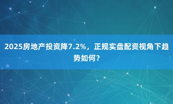 2025房地产投资降7.2%，正规实盘配资视角下趋势如何？