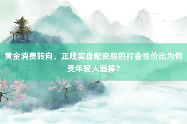 黄金消费转向，正规实盘配资般的打金性价比为何受年轻人追捧？